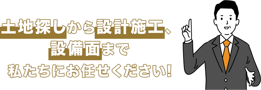 土地探しから設計施工、設備面まで私たちにお任せください。